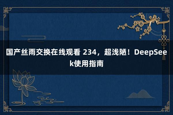 国产丝雨交换在线观看 234，超浅陋！DeepSeek使用指南